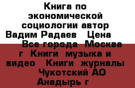 Книга по экономической социологии автор Вадим Радаев › Цена ­ 400 - Все города, Москва г. Книги, музыка и видео » Книги, журналы   . Чукотский АО,Анадырь г.